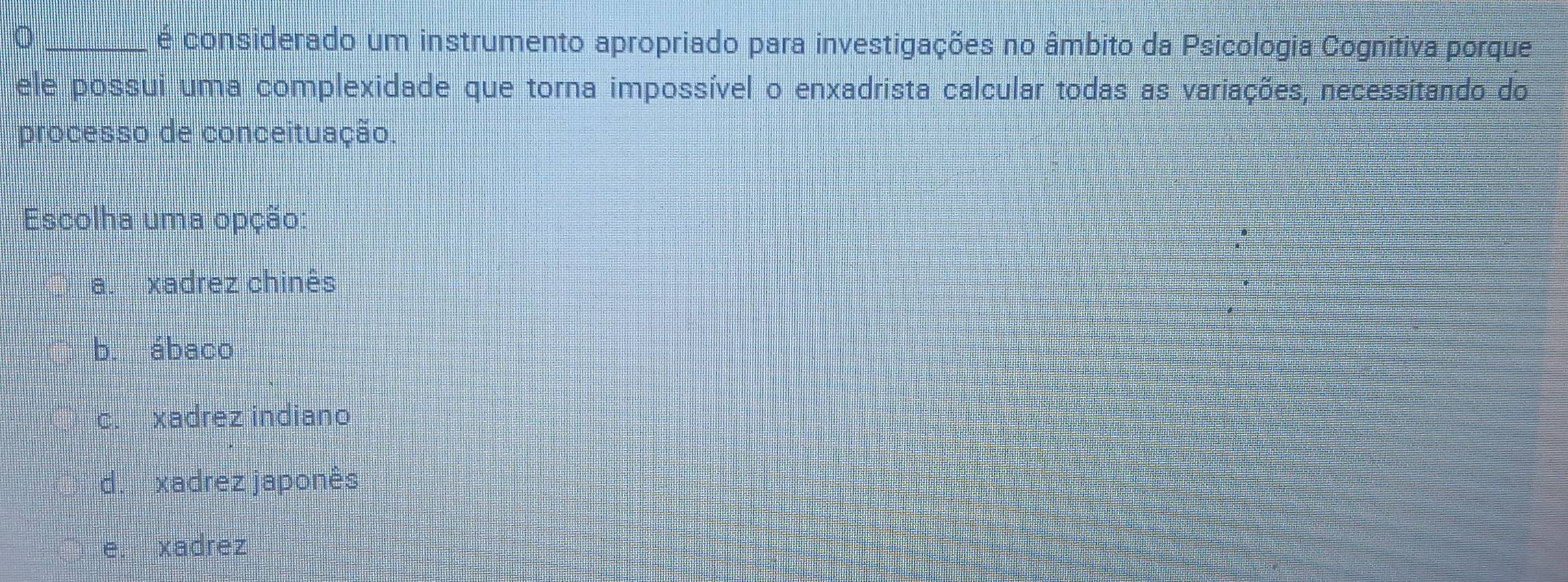 é considerado um instrumento apropriado para investigações no âmbito da Psicologia Cognitiva porque
ele possui uma complexidade que torna impossível o enxadrista calcular todas as variações, necessitando do
processo de conceituação.
Escolha uma opção:
a. xadrez chinês
b. ábaco
c. xadrez indiano
d. xadrez japonês
e. xadrez