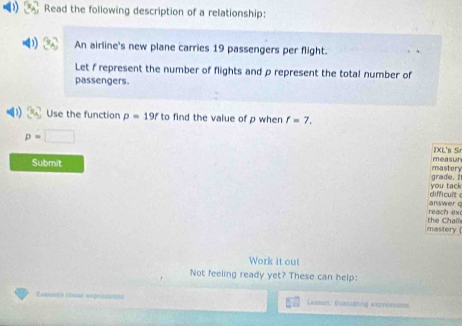 Read the following description of a relationship: 
An airline's new plane carries 19 passengers per flight. 
Let f represent the number of flights and p represent the total number of 
passengers. 
Use the function p=19f to find the value of p when f=7.
p=□
IXL's Sr 
Submit 
measur 
mastery 
grade. I 
you tack 
difficult 
answer q 
reach ex 
the Chall 
mastery ( 
Work it out 
Not feeling ready yet? These can help: 
Reaiste lncar expressións Lisson: Evansating expressions