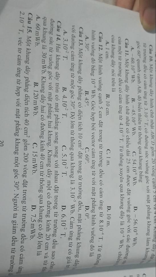 Một khung dây hình chữ nhật ABCD gồm 20 vòng cạnh 5 cm và 4 cm. Khung dây đã
từ trường đều có cảm ứng từ 3.10^(-1)T T, có đường sức vuông góc với mặt phẳng khung làm khung C
góc 60° quanh cạnh AB, độ biến thiên từ thông qua khung bằng
n
A. -60.10^(-6)Wb B. -45.10^(-6) Vb. C. 54.10^(-6)Wb. D. -56.10^(-6) V sqrt(b)
Câu 11. Một khung dây hình chữ nhật có chiều dài 25 cm được đặt vuông góc với các đường 
của một từ trường đều có cảm ứng từ 4.10^(-3)T T Từ thông xuyên qua khung dây là 10^(-4) Wb, chiếu
của khung dây nói trên là
A. 1 cm. B. 10 cm. C. 1 m. D. 10 m.
Câu 12. Một hình vuông cạnh 5 cm đặt trong từ trường đều có cảm ứng từ 8.10^(-4)T Từ thông
hinh vuông đó bằng 10^(-6) Wb. Góc hợp bởi vector cảm ứng từ với mặt phăng hình vuông đó là
A. 30°. B. 45°. C. 60°. D. 0^o.
Câu 13. Một khung dây phăng có diện tích 10cm^2 đặt trong từ trường đều, mặt phẳng khung dây
với đường cảm ứng từ một góc 30° * Độ lớn từ thông qua khung là 3.10^(-5) Wb. Cảm ứng từ có giá tr
A. 3.10^(-2)T. B. 4.10^(-2)T. C. 5.10^(-2)T. D. 6.10^(-2)T.
Câu 14. Hai khung dây tròn có mặt phẳng song song với nhau đặt trong từ trường đều sao cho
đường sức từ vuông gốc với mặt phảng hai khung. Khung dây một có đường kính 20 cm và từ th
qua khung là 30 mWb. Khung dây hai có đường kính 40 cm từ thông qua khung có độ lớn là
A. 60 mWb. B. 120 mWb. C. 15 mWb. D. 7,5 mWb.
Câu 15. Một khung dây phăng diện tích 40cm^2 gồm 200 vòng đặt trong từ trường đều có cảm ứm
2.10^(-4)T C véc tơ cảm ứng từ hợp với mặt phăng khung một góc 30°. Người ta giảm đều từ trường
20