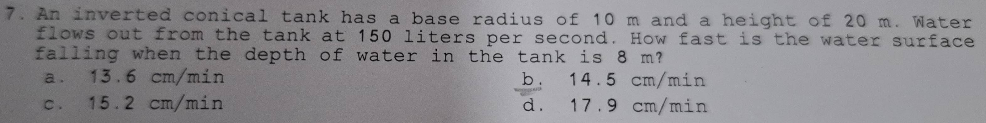 An inverted conical tank has a base radius of 10 m and a height of 20 m. Water
flows out from the tank at 150 liters per second. How fast is the water surface
falling when the depth of water in the tank is 8 m?
a. 13.6 cm/min b. 14.5 cm/min
c. 15.2 cm/min d. 17.9 cm/min