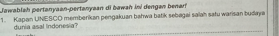 Jawablah pertanyaan-pertanyaan di bawah ini dengan benar! 
1. Kapan UNESCO memberikan pengakuan bahwa batik sebagai salah satu warisan budaya 
dunia asal Indonesia?