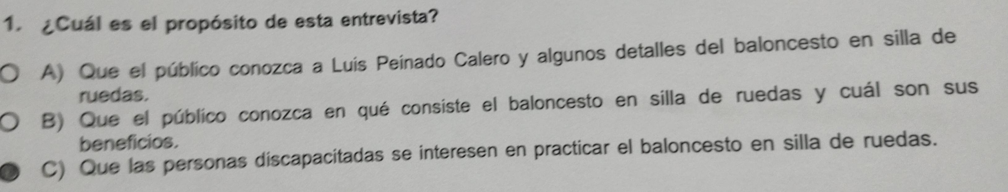 ¿Cuál es el propósito de esta entrevista?
A) Que el público conozca a Luís Peínado Calero y algunos detalles del baloncesto en silla de
ruedas.
B) Que el público conozca en qué consiste el baloncesto en silla de ruedas y cuál son sus
beneficios.
C) Que las personas discapacitadas se interesen en practicar el baloncesto en silla de ruedas.