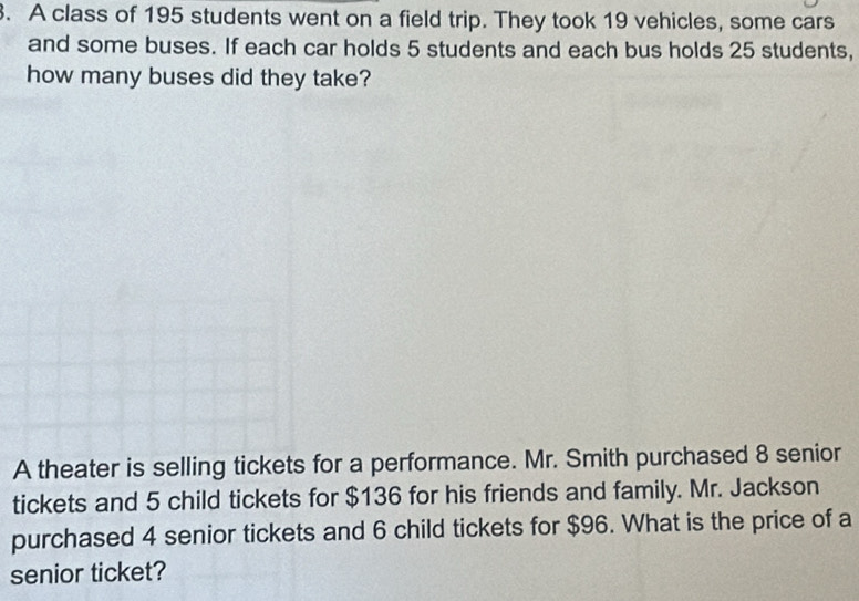 A class of 195 students went on a field trip. They took 19 vehicles, some cars 
and some buses. If each car holds 5 students and each bus holds 25 students, 
how many buses did they take? 
A theater is selling tickets for a performance. Mr. Smith purchased 8 senior 
tickets and 5 child tickets for $136 for his friends and family. Mr. Jackson 
purchased 4 senior tickets and 6 child tickets for $96. What is the price of a 
senior ticket?