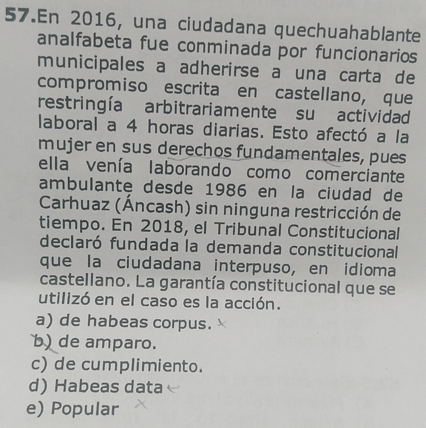 En 2016, una ciudadana quechuahablante
analfabeta fue conminada por funcionarios
municipales a adherirse a una carta de
compromiso escrita en castellano, que
restringía arbitrariamente su actividad
laboral a 4 horas diarias. Esto afectó a la
mujer en sus derechos fundamentales, pues
ella venía laborando como comerciante
ambulante desde 1986 en la ciudad de
Carhuaz (Áncash) sin ninguna restricción de
tiempo. En 2018, el Tribunal Constitucional
declaró fundada la demanda constitucional
que la ciudadana interpuso, en idioma
castellano. La garantía constitucional que se
utilizó en el caso es la acción.
a) de habeas corpus.
b) de amparo.
c) de cumplimiento.
d) Habeas data
e) Popular