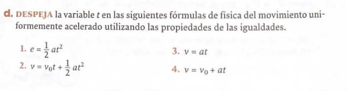 DESPEJA la variable t en las siguientes fórmulas de física del movimiento uni- 
formemente acelerado utilizando las propiedades de las igualdades. 
1. e= 1/2 at^2
3. v=at
2. v=v_0t+ 1/2 at^2
4. v=v_0+at