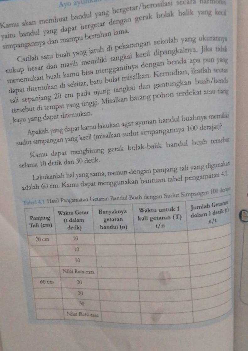 Ayo ayunka 
Kamu akan membuat bandul yang bergetar/berosilasi secara narmons 
yaitu bandul yang dapat bergetar dengan gerak bolak balik yang kecil 
simpangannya dan mampu bertahan lama. 
Carilah satu buah yang jatuh di pekarangan sekolah yang ukurannya 
cukup besar dan masih memiliki tangkai kecil dipangkalnya. Jika tidak 
menemukan buah kamu bisa menggantinya dengan benda apa pun yang 
dapat ditemukan di sekitar, batu bulat misalkan. Kemudian, ikatlah seutas 
tali sepanjang 20 cm pada ujung tangkai dan gantungkan buah/benda 
tersebut di tempat yang tinggi. Misalkan batang pohon terdekat atau tiang 
kayu yang dapat ditemukan. 
Apakah yang dapat kamu lakukan agar ayunan bandul buahnya memiliki 
sudut simpangan yang kecil (misalkan sudut simpangannya 100 derajat)? 
Kamu dapat menghitung gerak bolak-balik bandul buah tersebut 
selama 10 detik dan 30 detik. 
Lakukanlah hal yang sama, namun dengan panjang tali yang digunaka 
adalah 60 cm. Kamu dapat menggunakan bantuan tabel pengamatan 4.1. 
0 denjt