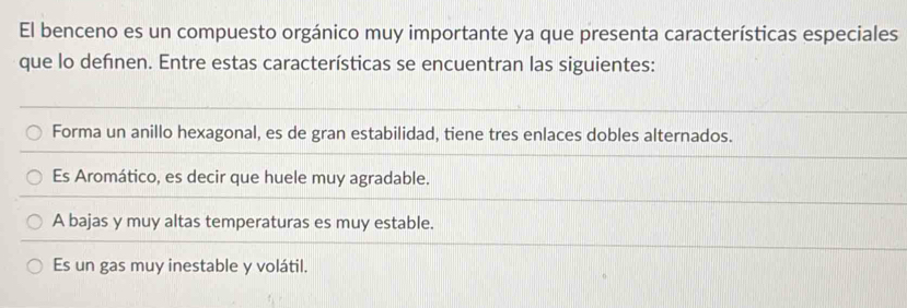 El benceno es un compuesto orgánico muy importante ya que presenta características especiales
que lo definen. Entre estas características se encuentran las siguientes:
Forma un anillo hexagonal, es de gran estabilidad, tiene tres enlaces dobles alternados.
Es Aromático, es decir que huele muy agradable.
A bajas y muy altas temperaturas es muy estable.
Es un gas muy inestable y volátil.