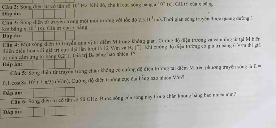 Sóng điện từ có tần số 10^6Hz :. Khi đó, chu kì của sóng bằng a. 10^(-4)(s). Giá trị của x bằng 
Đáp án: 

Câu 3: Sóng điện từ truyền trong một môi trường với tốc y 2,5.10^8m/s.Thời gian sóng truyền được quãng đường 1

km bằng x. 10^(-6)(s) ). Giá trị của x bằng 
Đáp án: 
Câu 4: Một sóng điện từ truyền qua vị trí điểm M trong không gian. Cường độ điện trường và cảm ứng từ tại M biến 
thiên điều hòa với giá trị cực đại lần lượt là 12 V/m và B_0(T) 0. Khi cường độ điện trường có giá trị bằng 6 V/m thì giá 
trị của cảm ứng từ bằng 0,2 T. Giá trị B_0 bằng bao nhiêu T? 
Đáp án: 
Câu 5: Sóng điện từ truyền trong chân không có cường độ điện trường tại điểm M trên phương truyền sóng là E=
0,1.cos (8π .10^5t+π /3)(V/m) 5. Cường độ điện trường cực đại bằng bao nhiêu V/m? 
Đáp án: 
Câu 6: Sóng điện từ có tần số 50 GHz. Bước sóng của sóng này trong chân không bằng bao nhiêu mm? 
Đáp án: