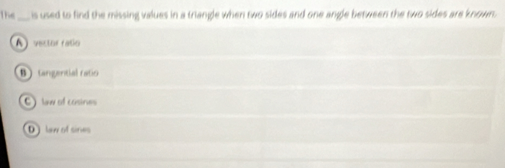 The_ is used to find the missing values in a triangle when two sides and one angle between the two sides are known.
A ) vestor ratío
B tangantial ratio
l of casines
D lew of sines