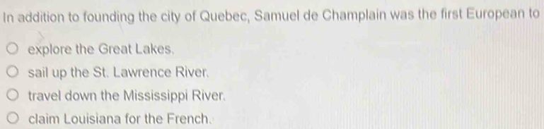 In addition to founding the city of Quebec, Samuel de Champlain was the first European to
explore the Great Lakes.
sail up the St. Lawrence River.
travel down the Mississippi River.
claim Louisiana for the French.