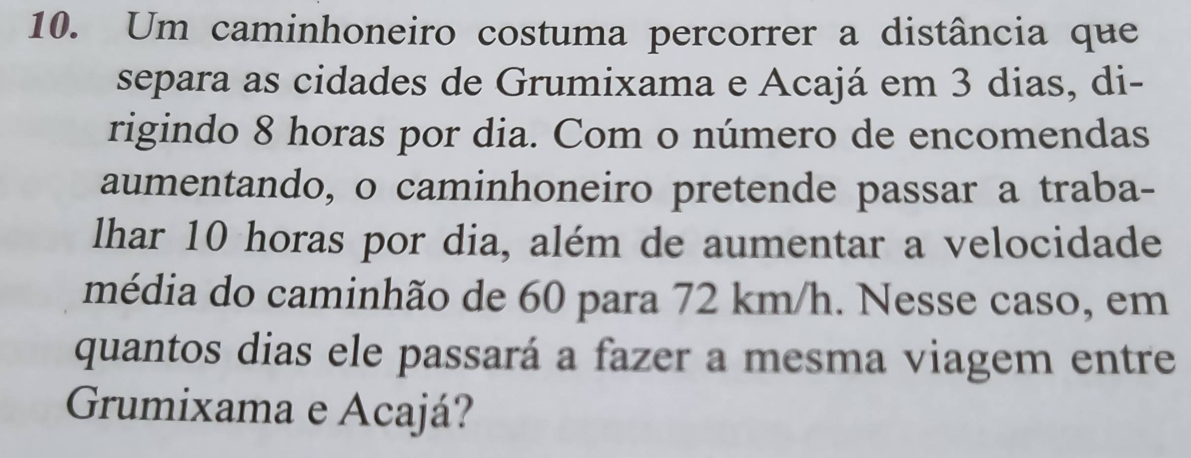 Um caminhoneiro costuma percorrer a distância que 
separa as cidades de Grumixama e Acajá em 3 dias, di- 
rigindo 8 horas por dia. Com o número de encomendas 
aumentando, o caminhoneiro pretende passar a traba- 
lhar 10 horas por dia, além de aumentar a velocidade 
média do caminhão de 60 para 72 km/h. Nesse caso, em 
quantos dias ele passará a fazer a mesma viagem entre 
Grumixama e Acajá?