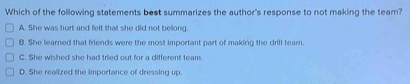 Which of the following statements best summarizes the author's response to not making the team?
A. She was hurt and felt that she did not belong.
B. She learned that friends were the most important part of making the drill team.
C. She wished she had tried out for a different team.
D. She realized the importance of dressing up.