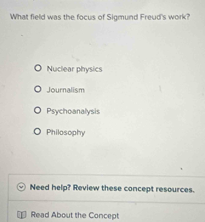 What field was the focus of Sigmund Freud's work?
Nuclear physics
Journalism
Psychoanalysis
Philosophy
Need help? Review these concept resources.
Read About the Concept