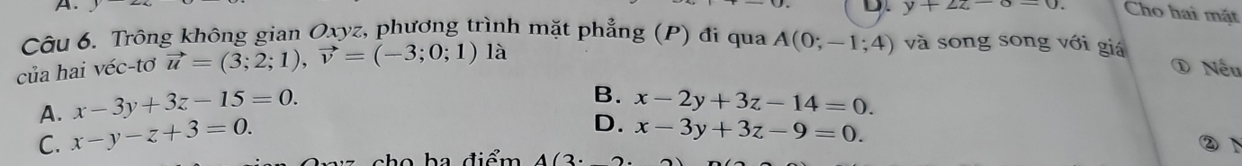 y+2z-6=0. Cho hai mặt
Câu 6. Trông không gian Oxyz, phương trình mặt phẳng (P) đi qua A(0;-1 ;4) và song song với giá
của hai véc-tơ vector u=(3;2;1), vector v=(-3;0;1) là
Nếu
A. x-3y+3z-15=0.
B. x-2y+3z-14=0.
C. x-y-z+3=0.
D. x-3y+3z-9=0. 
②N
họ h a điểm A(3· 2)