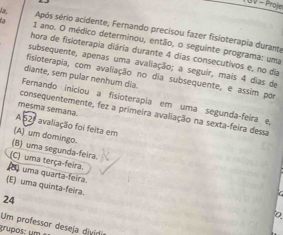 BV - Proje
la, Após sério acidente, Fernando precisou fazer fisioterapia durante
la 1 ano. O médico determinou, então, o seguinte programa: uma
hora de fisioterapia diária durante 4 dias consecutivos e, no dia
subsequente, apenas uma avaliação; a seguir, mais 4 dias de
fisioterapia, com avaliação no dia subsequente, e assim por
diante, sem pular nenhum dia.
Fernando iniciou a fisioterapia em uma segunda-feira e,
mesma semana.
consequentemente, fez a primeira avaliação na sexta-feira dessa
A 52 avaliação foi feita em
(A) um domingo.
(B) uma segunda-feira.
(C) uma terça-feira.
(8) uma quarta-feira.
(E) uma quinta-feira.
24
C
)
Um professor deseja dividir
grupos: u m