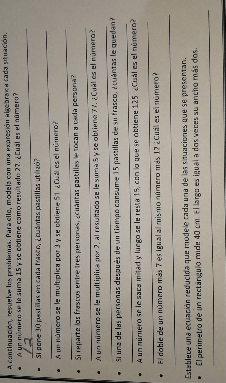 A continuación, resuelve los problemas. Para ello, modela con una expresión algebraica cada situación. 
A un número se le suma 15 y se obtiene como resultado 27. ¿Cuál es el número? 
_ 
_ 
Si pone 30 pastillas en cada frasco, ¿cuántas pastillas utilizó? 
A un número se le multiplica por 3 y se obtiene 51. ¿Cuál es el número? 
_ 
_ 
Si reparte los frascos entre tres personas, ¿cuántas pastillas le tocan a cada persona? 
_ 
A un número se le multiplica por 2, al resultado se le suma 5 y se obtiene 77. ¿Cuál es el número? 
_ 
Si una de las personas después de un tiempo consume 15 pastillas de su frasco, ¿cuántas le quedan? 
A un número se le saca mitad y luego se le resta 15, con lo que se obtiene 125. ¿Cuál es el número? 
_ 
El doble de un número más 7 es igual al mismo número más 12 ¿Cuál es el número? 
_ 
Establece una ecuación reducida que modele cada una de las situaciones que se presentan. 
El perímetro de un rectángulo mide 40 cm. El largo es igual a dos veces su ancho más dos. 
_ 
_
