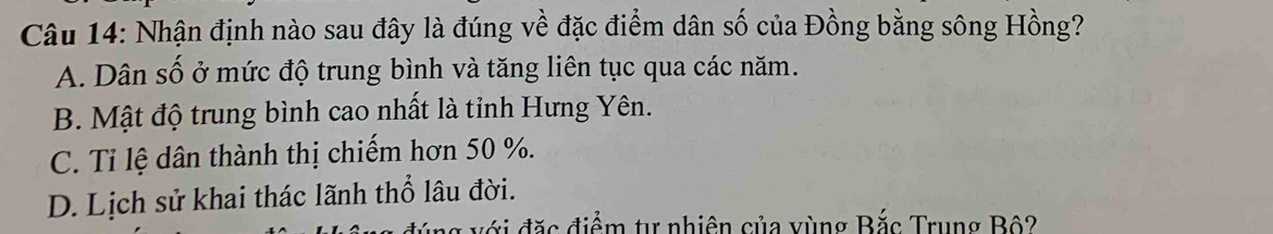 Nhận định nào sau đây là đúng về đặc điểm dân số của Đồng bằng sông Hồng?
A. Dân số ở mức độ trung bình và tăng liên tục qua các năm.
B. Mật độ trung bình cao nhất là tỉnh Hưng Yên.
C. Ti lệ dân thành thị chiếm hơn 50 %.
D. Lịch sử khai thác lãnh thổ lâu đời.
* đ điểm tự nhiên của vùng Bắc Trung Bộ?