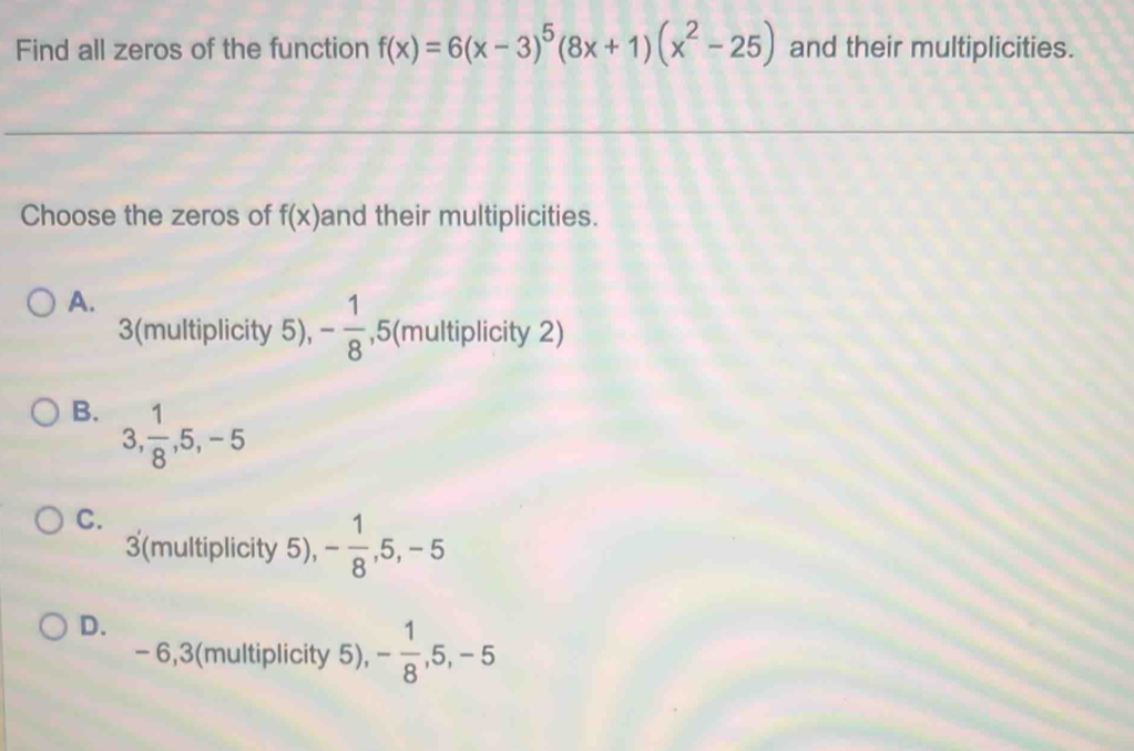 Find all zeros of the function f(x)=6(x-3)^5(8x+1)(x^2-25) and their multiplicities.
Choose the zeros of f(x) and their multiplicities.
A.
3 (multiplicity 5), - 1/8  _5 5(multiplicity 2)
B. 3,  1/8 , 5, -5
C.
3 (multiplicity 5), - 1/8 , 5, -5
D.
- 6, 3 (multiplicity 5), - 1/8 , 5, -5