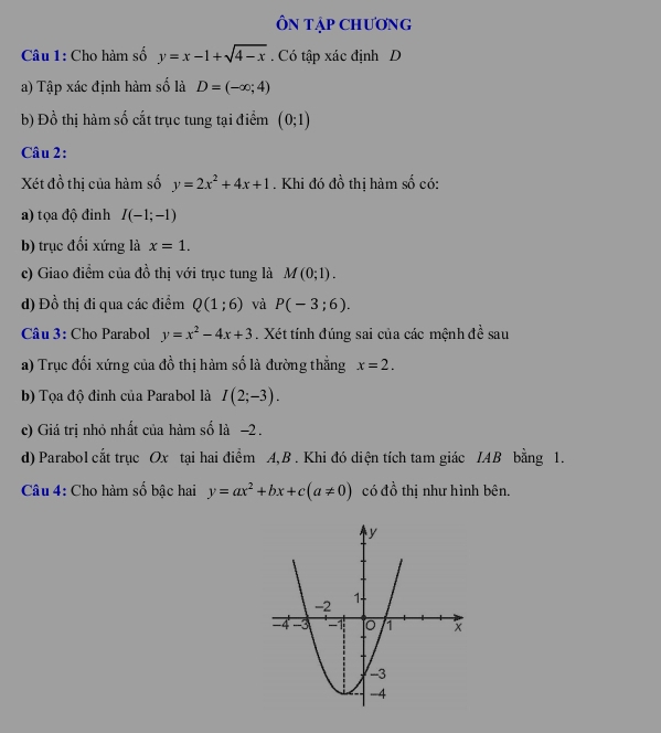 ÔN Tập CHƯơnG 
Câu 1: Cho hàm số y=x-1+sqrt(4-x). Có tập xác định D 
a) Tập xác định hàm số là D=(-∈fty ;4)
b) Đồ thị hàm số cắt trục tung tại điểm (0;1)
Câu 2: 
Xét đồ thị của hàm số y=2x^2+4x+1. Khi đó đồ thị hàm số có: 
a) tọa độ đỉnh I(-1;-1)
b) trục đối xứng là x=1. 
c) Giao điểm của đồ thị với trục tung là M(0;1). 
d) Đồ thị đi qua các điểm Q(1;6) và P(-3;6). 
Câu 3: Cho Parabol y=x^2-4x+3. Xét tính đúng sai của các mệnh đề sau 
a) Trục đối xứng của đồ thị hàm số là đường thẳng x=2. 
b) Tọa độ đỉnh của Parabol là I(2;-3). 
c) Giá trị nhỏ nhất của hàm số là −2. 
d) Parabol cắt trục Ox tại hai điểm A, B. Khi đó diện tích tam giác IAB bằng 1. 
Câu 4: Cho hàm số bậc hai y=ax^2+bx+c(a!= 0) có đồ thị như hình bên.