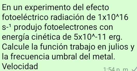 En un experimento del efecto 
fotoeléctrico radiación de 1* 10^(wedge)16
S^(-1) produjo fotoelectrones con 
energía cinética de 5* 10^(wedge)-11 erg. 
Calcule la función trabajo en julios y 
la frecuencia umbral del metal. 
Velocidad
1· 54 n m