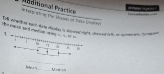 Additional Practice 
eVsen Agebic ? 
Savadbatioo com 
Interpreting the Shapes of Data Displays 
Tell whether each data display is skewskewed left, or symmetric. Compare 
the mean and median using , , or =. 
n_ Median