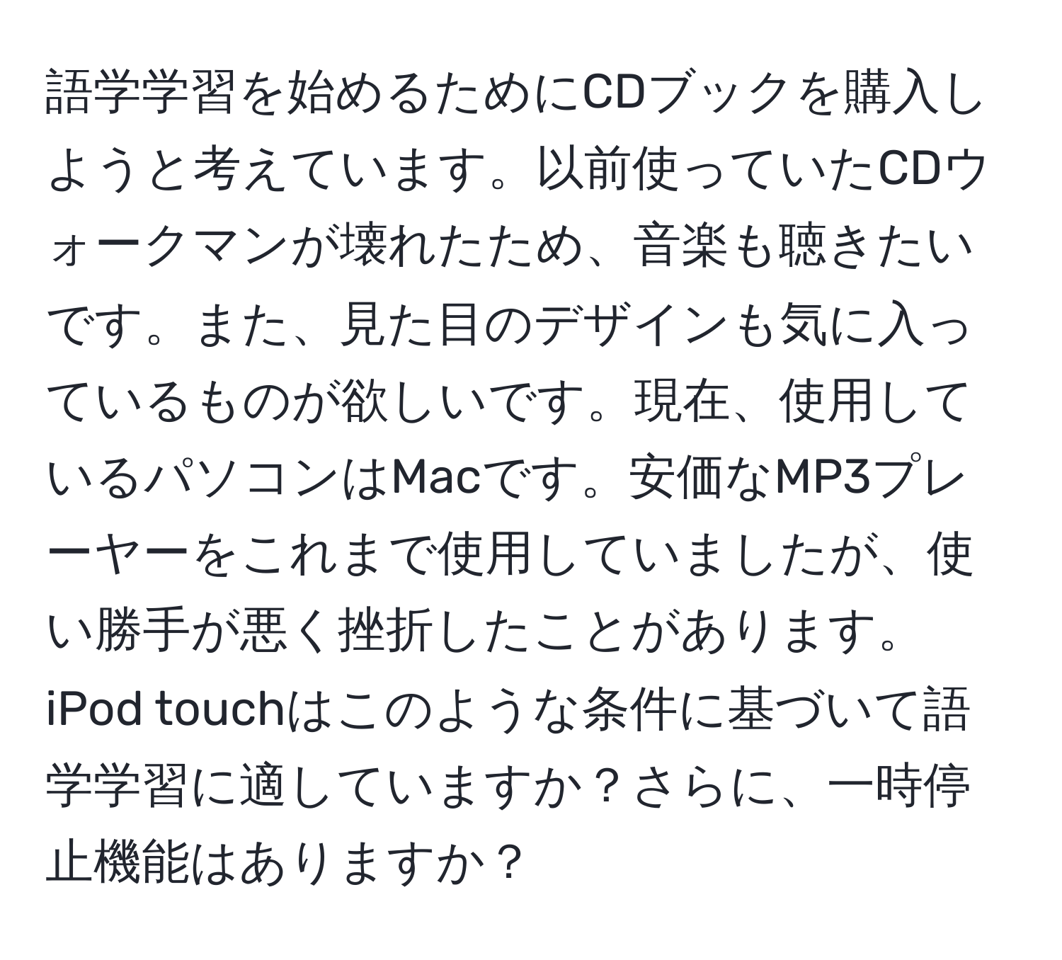 語学学習を始めるためにCDブックを購入しようと考えています。以前使っていたCDウォークマンが壊れたため、音楽も聴きたいです。また、見た目のデザインも気に入っているものが欲しいです。現在、使用しているパソコンはMacです。安価なMP3プレーヤーをこれまで使用していましたが、使い勝手が悪く挫折したことがあります。iPod touchはこのような条件に基づいて語学学習に適していますか？さらに、一時停止機能はありますか？