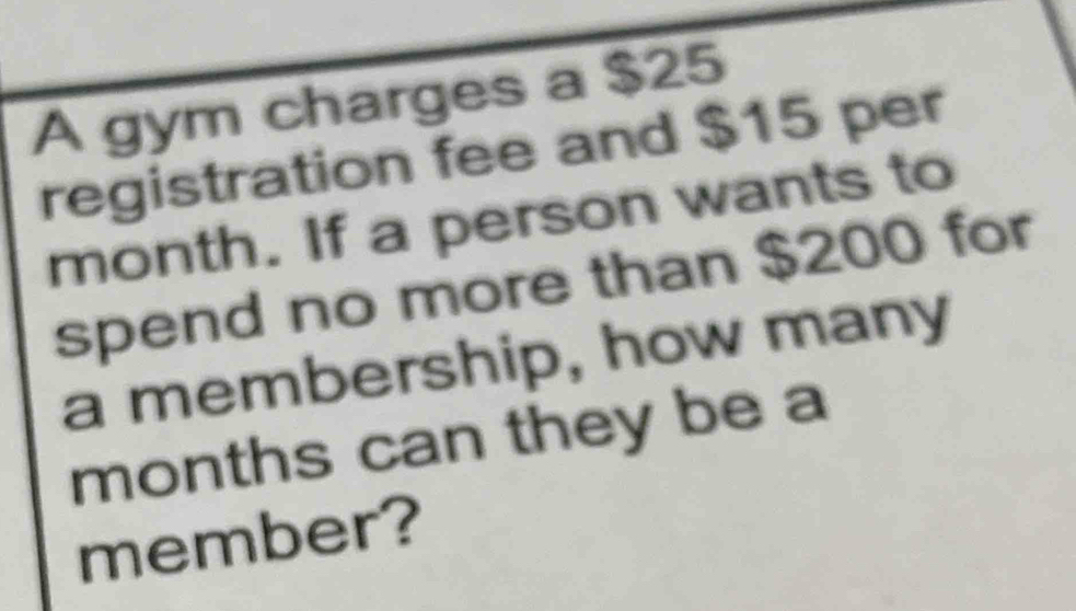 A gym charges a $25
registration fee and $15 per
month. If a person wants to 
spend no more than $200 for 
a membership, how many
months can they be a 
member?