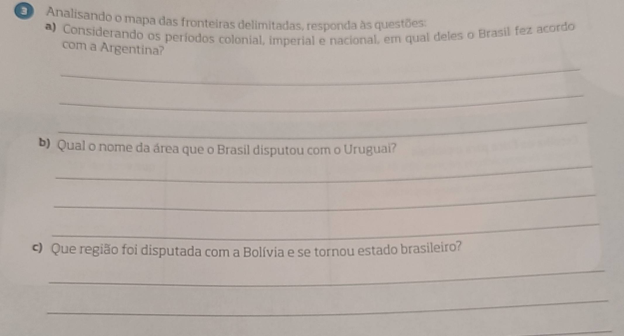 Analisando o mapa das fronteiras delimitadas, responda às questões: 
a) Considerando os períodos colonial, imperial e nacional, em qual deles o Brasil fez acordo 
com a Argentina? 
_ 
_ 
_ 
) Qual o nome da área que o Brasil disputou com o Uruguai? 
_ 
_ 
_ 
Que região foi disputada com a Bolívia e se tornou estado brasileiro? 
_ 
_ 
_