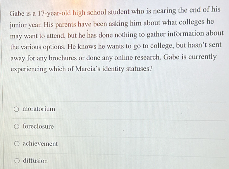 Gabe is a 17-year-old high school student who is nearing the end of his
junior year. His parents have been asking him about what colleges he
may want to attend, but he has done nothing to gather information about
the various options. He knows he wants to go to college, but hasn’t sent
away for any brochures or done any online research. Gabe is currently
experiencing which of Marcia’s identity statuses?
moratorium
foreclosure
achievement
diffusion