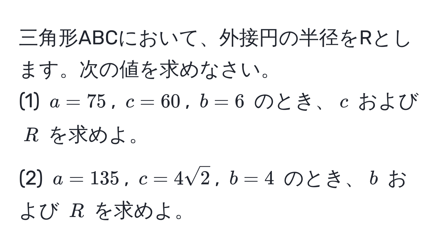 三角形ABCにおいて、外接円の半径をRとします。次の値を求めなさい。  
(1) ( a = 75 ), ( c = 60 ), ( b = 6 ) のとき、( c ) および ( R ) を求めよ。  
(2) ( a = 135 ), ( c = 4sqrt(2) ), ( b = 4 ) のとき、( b ) および ( R ) を求めよ。