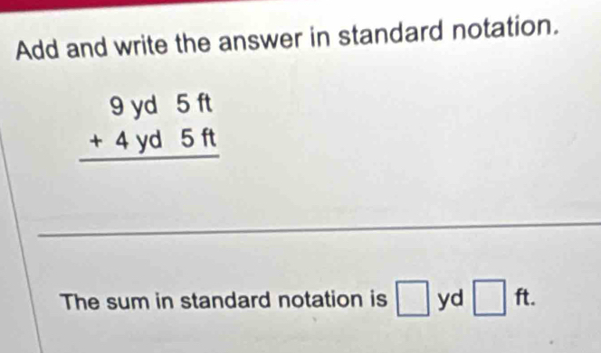 Add and write the answer in standard notation.
beginarrayr 9yd5ft +4yd5ft hline endarray
_ 
The sum in standard notation is □ yd □ ft.