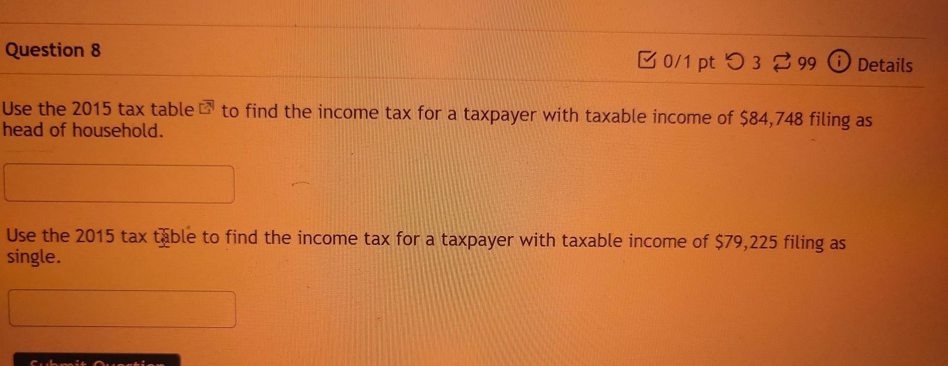 つ3 ? 99 ⓘ Details 
Use the 2015 tax table □^7 to find the income tax for a taxpayer with taxable income of $84,748 filing as 
head of household. 
Use the 2015 tax table to find the income tax for a taxpayer with taxable income of $79,225 filing as 
single.