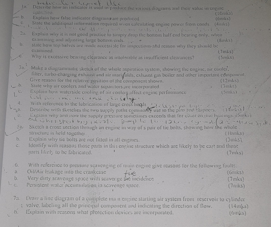 ta. Describe how an indicator is used to produce the various diagrams and their value in engine
openition (10mks)
b. Explain how false indicator diagrams are produced
c. State the additional information required when calculating engine power from conds. (4aks) (6mks)
2a. Explain why it is not good practice to simpty drop the bottom half end bearing only, when
examining and adjusting large bottom ends. (8mnks)
b. state how top halves are made accessible for inspections and reason why they should be
examined.
. C. Why is excessive bearing clearance as intolerable as insufficient clearances? (5mks) (7mks)
Make a diagrammatic sketch of the whole aspiration system, showing the engine, air cooler.
filter, turbo-charging exhaust and air marizolds, exhaust gas boiler and other important component.
Give reason for the relative position of the component shown. (12mks)
b State why air coolers and water separ tors are incorporated. (3mks)
L e. Explain how waterside cooling of air coolers affect eagine performance (5mks)
4. With reference to the lubrication of large cross heeds
a. Describe with sketches the two supply paths commorfly use to the pins and shippers.
b.  Explain why and now the supply pressure sonetimes exceeds that for otter engine hearings. (fiks)
5a Sketch a cross section through an engine in way of s pair of tie bolts, showing how the whole
structure is held together. (10mks)
b. Explain why tie bolts are not fitted in all engines. (3mks)
c. Identify with reasons those parts in this engine structure which are likely to be east and those
parts likely to be fabricated. (7mks)
6. With reference to pressure seavenging of main engine give reasons for the following faults:
a. Oil/Air leakage into the crankease (6mks)
b. Very dirty scavenge space with seavenge the incidence (7mks)
c. Persistent water accumulation in seavenge space. (7mks)
7a. Draw a line diagram of a complete ma n engine starting air system from reservoir to cylinder
valve. labeling all the principal component and indicating the direction of Nlow. (14mks)
6. Explain with reasons what protection devices are incorporated. (6mks)