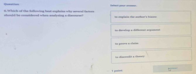 Question Select your answer.
6.Which of the following best explains why several factors
should be considered when analyzing a discourse? to explain the author's biases
to develop a different argument
to prove a claim
to discredit a theory
nswer
1 point