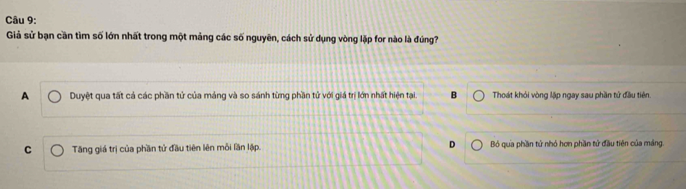 Giả sử bạn cần tìm số lớn nhất trong một mảng các số nguyên, cách sử dụng vòng lặp for nào là đúng?
A Duyệt qua tất cả các phần tử của máng và so sánh từng phần tử với giá trị lớn nhất hiện tại. B Thoát khỏi vòng lặp ngay sau phần tử đầu tiên.
C Tăng giá trị của phần tử đầu tiên lên mỗi lần lặp. D Bỏ qua phần tử nhỏ hơn phần tử đầu tiên của mảng.