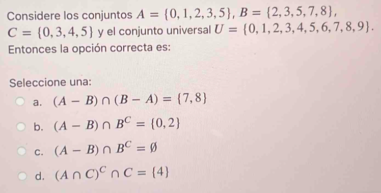 Considere los conjuntos A= 0,1,2,3,5 , B= 2,3,5,7,8 ,
C= 0,3,4,5 y el conjunto universal U= 0,1,2,3,4,5,6,7,8,9. 
Entonces la opción correcta es:
Seleccione una:
a. (A-B)∩ (B-A)= 7,8
b. (A-B)∩ B^C= 0,2
C. (A-B)∩ B^C=varnothing
d. (A∩ C)^C∩ C= 4