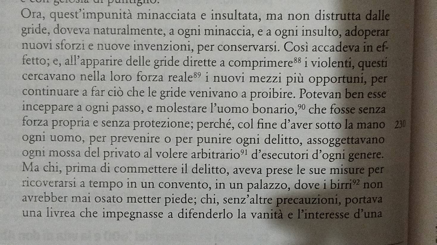 Ora, quest’impunità minacciata e insultata, ma non distrutta dalle 
gride, doveva naturalmente, a ogni minaccia, e a ogni insulto, adoperar 
nuovi sforzi e nuove invenzioni, per conservarsi. Così accadeva in ef- 
fetto; e, all’apparire delle gride dirette a comprir mere^(88) i violenti, questi 
cercavano nella loro forza r eale^(89) i nuovi mezzi più opportuni, per 
continuare a far ciò che le gride venivano a proibire. Potevan ben esse 
inceppare a ogni passo, e molestare l’uomo bonario, 90 che fosse senza 
forza propria e senza protezione; perché, col fine d^ aver sotto la mano 230 
ogni uomo, per prevenire o per punire ogni delitto, assoggettavano 
ogni mossa del privato al volere arbitrari O^(91) d’esecutori d’ogni genere. 
Ma chi, prima di commettere il delitto, aveva prese le sue misure per 
ricoverarsi a tempo in un convento, in un palazzo, dove i birri 92 non 
avrebber mai osato metter piede; chi, senz' Faltre precauzioni, portava 
una livrea che impegnasse a difenderlo la vanità e l’interesse d'una