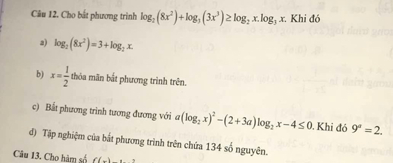 Cho bất phương trình log _2(8x^2)+log _3(3x^3)≥ log _2x.log _3x : Khi đó
a) log _2(8x^2)=3+log _2x.
b) x= 1/2  thỏa mãn bắt phương trình trên.
c) Bất phương trình tương đương với a(log _2x)^2-(2+3a)log _2x-4≤ 0. Khi đó 9^a=2.
d) Tập nghiệm của bất phương trình trên chứa 134 số nguyên.
Câu 13. Cho hàm số f(x)_ 