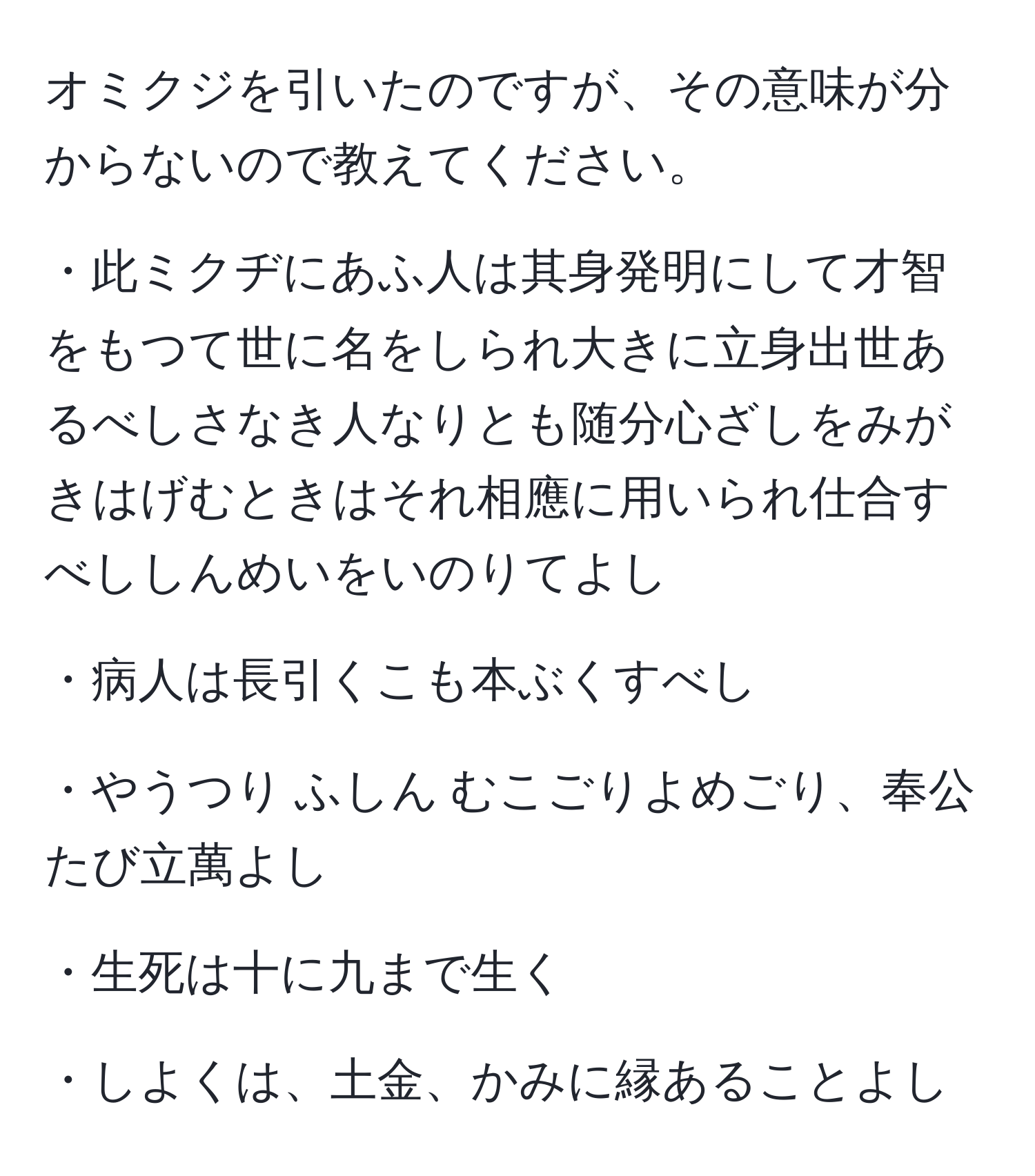 オミクジを引いたのですが、その意味が分からないので教えてください。

・此ミクヂにあふ人は其身発明にして才智をもつて世に名をしられ大きに立身出世あるべしさなき人なりとも随分心ざしをみがきはげむときはそれ相應に用いられ仕合すべししんめいをいのりてよし

・病人は長引くこも本ぶくすべし

・やうつり ふしん むこごりよめごり、奉公たび立萬よし

・生死は十に九まで生く

・しよくは、土金、かみに縁あることよし