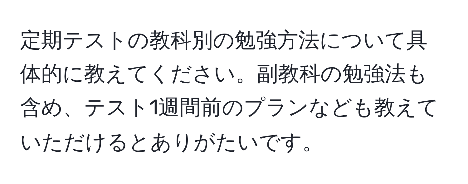 定期テストの教科別の勉強方法について具体的に教えてください。副教科の勉強法も含め、テスト1週間前のプランなども教えていただけるとありがたいです。