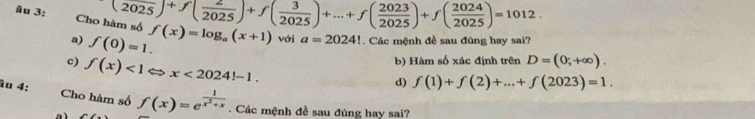 (2025)+f( 2/2025 )+f( 3/2025 )+...+f( 2023/2025 )+f( 2024/2025 )=101
âu 3: Cho f(x)=log _a(x+1) với a=2024!. Các mệnh đề sau đúng hay sai?
a so
a) f(0)=1.
b) Hàm số xác định trên D=(0;+∈fty ).
c) f(x)<1</tex> x<2024!-1.
d) f(1)+f(2)+...+f(2023)=1. 
ầu 4: Cho hàm số f(x)=e^(frac 1)x^2+x. Các mệnh đề sau đúng hay sai?
a)