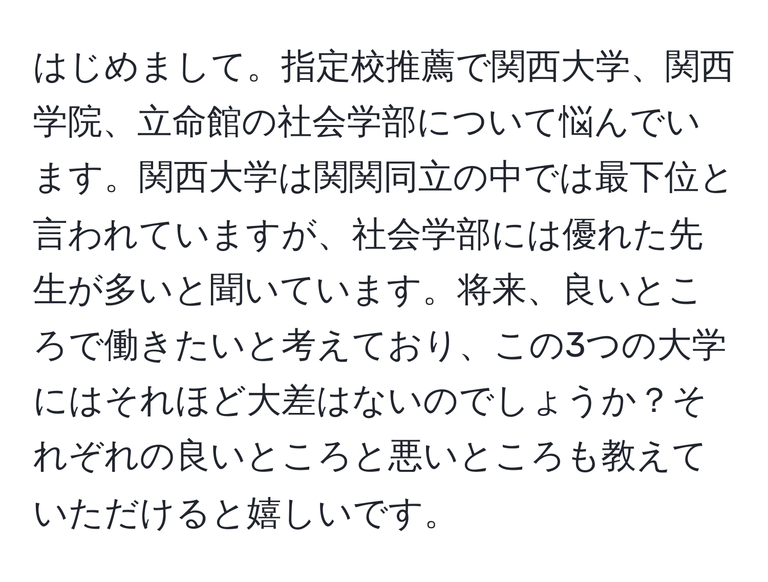 はじめまして。指定校推薦で関西大学、関西学院、立命館の社会学部について悩んでいます。関西大学は関関同立の中では最下位と言われていますが、社会学部には優れた先生が多いと聞いています。将来、良いところで働きたいと考えており、この3つの大学にはそれほど大差はないのでしょうか？それぞれの良いところと悪いところも教えていただけると嬉しいです。