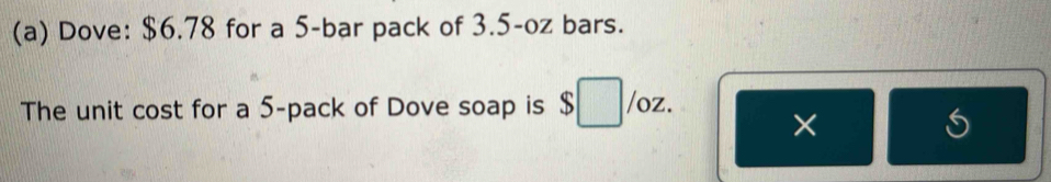 Dove: $6.78 for a 5 -bar pack of 3.5-oz bars. 
The unit cost for a 5 -pack of Dove soap is $ /oz. 
×
6