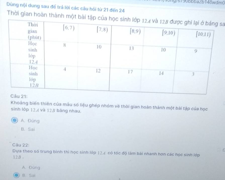 ong/6790bbba2b148wdrn0
Dùng nội dung sau đế trả lời các câu hỏi từ 21 đến 24
Thời gian hoàn thành một bài tsa
Khoảng biến thiên của màu số liệu ghép nhóm về thời gian hoàn thành một bài tập của học
sinh lớp 124 và 12B bằng nhau.
A. Đúng
B. Sai
Câu 22:
Dựa theo số trung bình thì học sinh lớp 124 có tốc độ làm bài nhanh hơn các học sinh lớp
12B .
A. Đúng
B. Sai