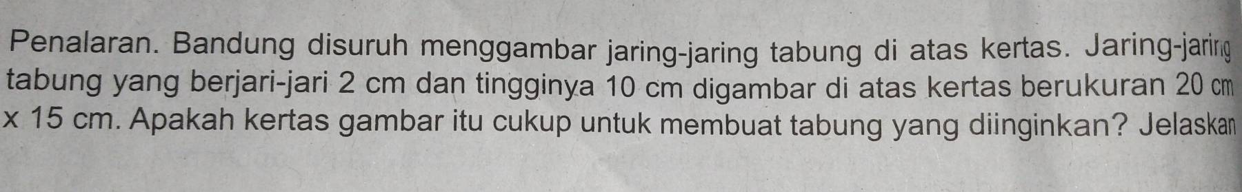 Penalaran. Bandung disuruh menggambar jaring-jaring tabung di atas kertas. Jaring-jaring 
tabung yang berjari-jari 2 cm dan tingginya 10 cm digambar di atas kertas berukuran 20 cm
* 15cm. Apakah kertas gambar itu cukup untuk membuat tabung yang diinginkan? Jelaskam