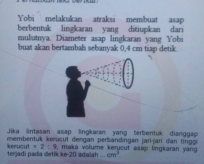 Yobi melakukan atraksi membuat asap 
berbentuk lingkaran yang ditiupkan dari 
mulutnya. Diameter asap lingkaran yang Yobi 
buat akan bertambah sebanyak 0,4 cm tiap detik. 
Jika lintasan asap lingkaran yang terbentuk dianggap 
membentuk kerucut dengan perbandingan jari-jari dan tinggi 
kerucut =2:9 , maka volume kerucut asap lingkaran yang 
terjadi pada detik ke -20 adalah ... cm^3.