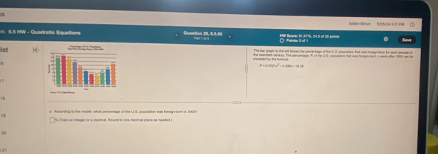lsiden Beton TVD5/24 3 37 FM 
rk: 6.5 HW - Quadratic Equations Question 28, 6.5.85 Phart ti of:3 HW Bcars: 81.67%, 24.5 of 30 point Polirets: 0 of 9 Save 
ist The har glaph to the left shows the pesertage of the U.S, popcration tat was foregh tom for each denate of 
modeled by the forale the teeneth century. The perentage, P of the US, prpullation that was tonegn hom a pears after 1900 cae se
P=0.0021x^2-0.296x+18.29
1 8
s According to the moder, what percentage of the U.S, popuration was foregn-com in 20003
1 
'% ('Type an integar or a decimal. Round to one decimal place as needed.) 
20