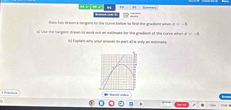 34 221 XP Charlie Borrill Menu 
SA 5B 50 5D 5E Summary 
Caiculator 
Bookwork code: 5C ellowed 
Ross has drawn a tangent to the curve below to find the gradient when x=-8. 
a) Use the tangent drawn to work out an estimate for the gradient of the curve when x=-8. 
b) Explain why your answer to part a) is only an estimate. 
< Previous ■ Watch video 
Answ 
Sign ou 1 Dec 17:00