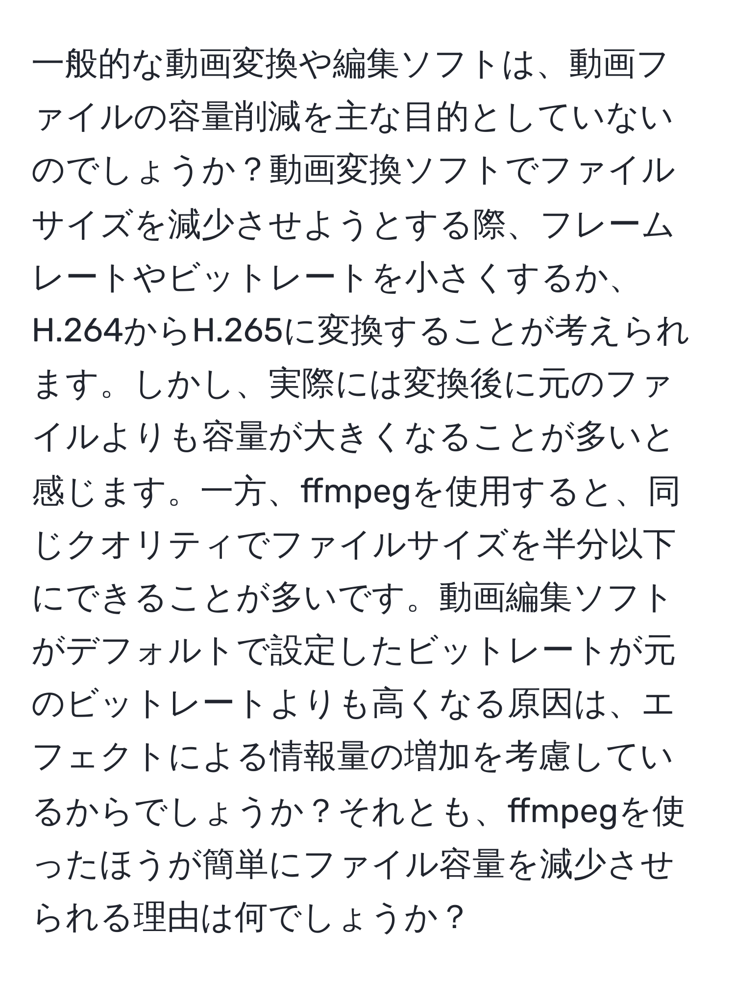 一般的な動画変換や編集ソフトは、動画ファイルの容量削減を主な目的としていないのでしょうか？動画変換ソフトでファイルサイズを減少させようとする際、フレームレートやビットレートを小さくするか、H.264からH.265に変換することが考えられます。しかし、実際には変換後に元のファイルよりも容量が大きくなることが多いと感じます。一方、ffmpegを使用すると、同じクオリティでファイルサイズを半分以下にできることが多いです。動画編集ソフトがデフォルトで設定したビットレートが元のビットレートよりも高くなる原因は、エフェクトによる情報量の増加を考慮しているからでしょうか？それとも、ffmpegを使ったほうが簡単にファイル容量を減少させられる理由は何でしょうか？