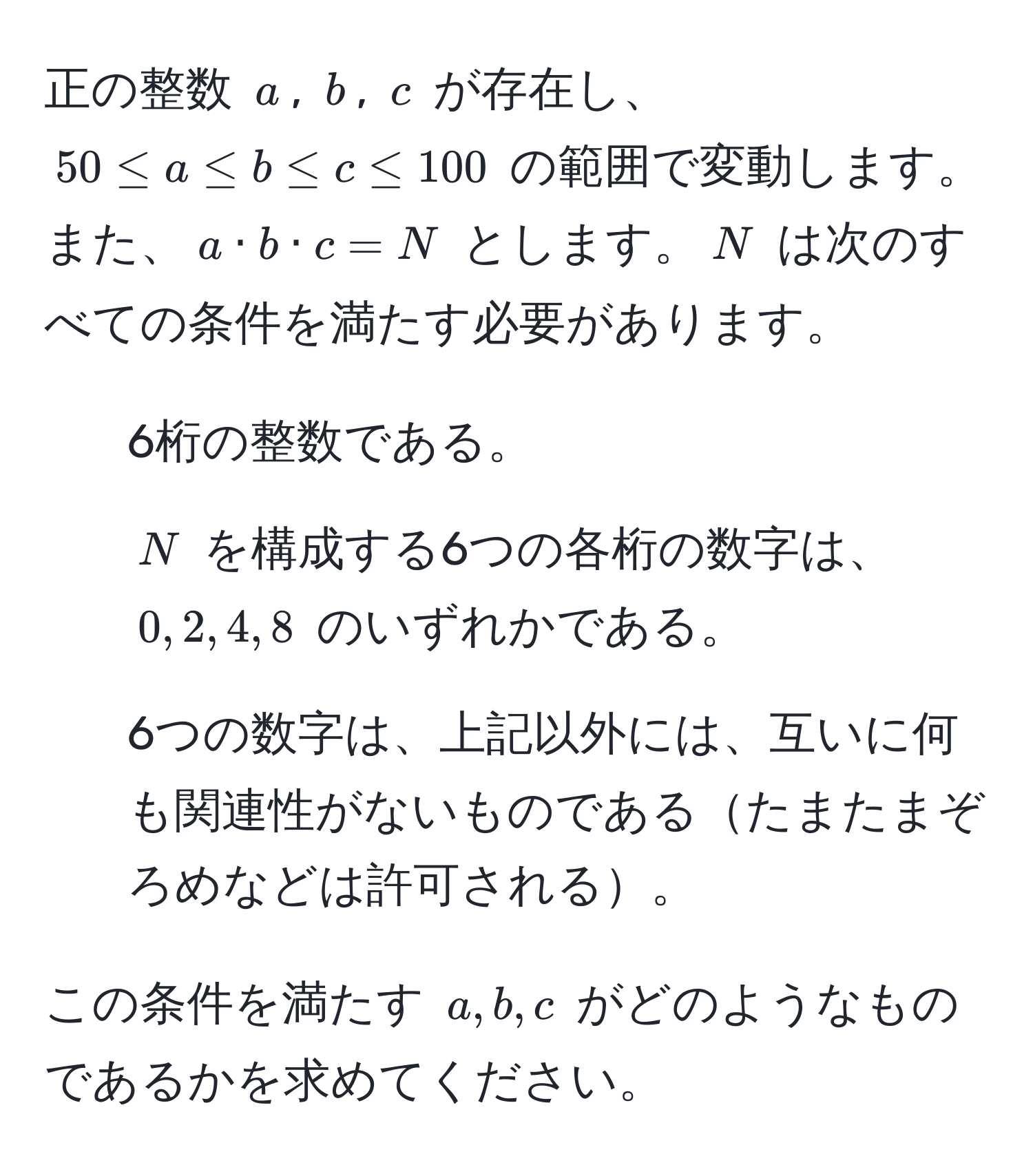 正の整数 $a$, $b$, $c$ が存在し、$50 ≤ a ≤ b ≤ c ≤ 100$ の範囲で変動します。また、$a · b · c = N$ とします。$N$ は次のすべての条件を満たす必要があります。  
1. 6桁の整数である。
2. $N$ を構成する6つの各桁の数字は、$0, 2, 4, 8$ のいずれかである。
3. 6つの数字は、上記以外には、互いに何も関連性がないものであるたまたまぞろめなどは許可される。

この条件を満たす $a, b, c$ がどのようなものであるかを求めてください。